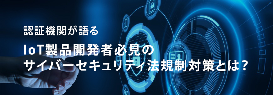 認証機関が語る  IoT製品開発者必見のサイバーセキュリティ法規制対策とは？