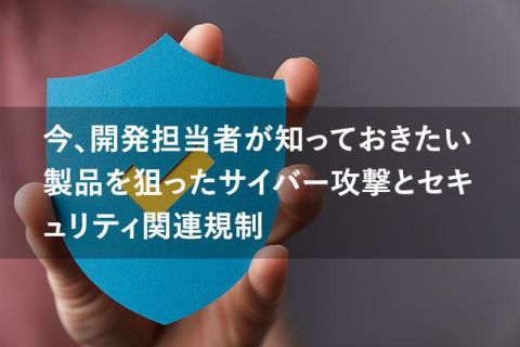 今、開発担当者が知っておきたい 製品を狙ったサイバー攻撃とセキュリティ関連規制